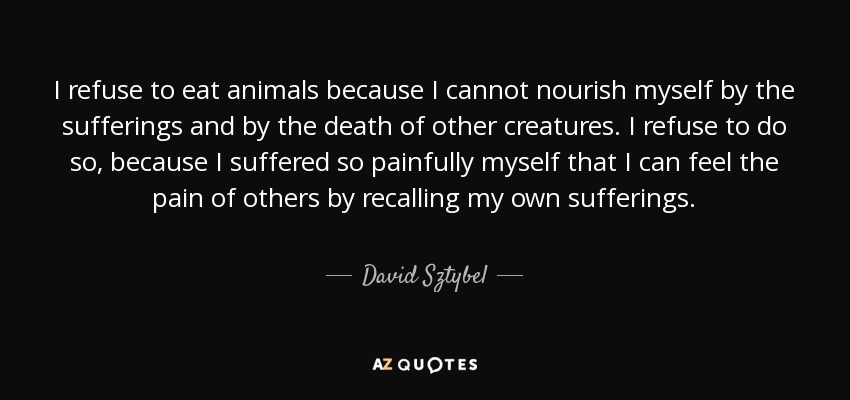 I refuse to eat animals because I cannot nourish myself by the sufferings and by the death of other creatures. I refuse to do so, because I suffered so painfully myself that I can feel the pain of others by recalling my own sufferings. - David Sztybel