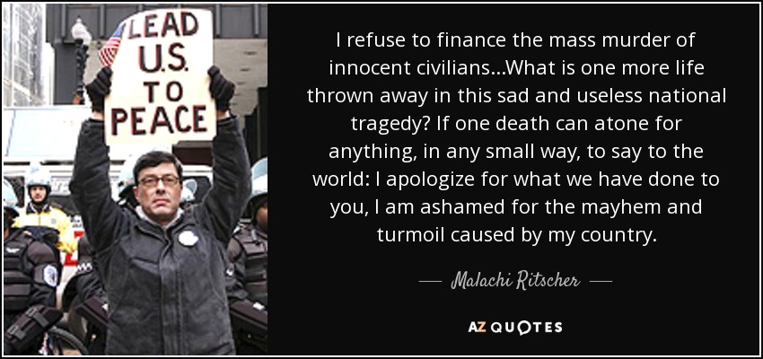 I refuse to finance the mass murder of innocent civilians...What is one more life thrown away in this sad and useless national tragedy? If one death can atone for anything, in any small way, to say to the world: I apologize for what we have done to you, I am ashamed for the mayhem and turmoil caused by my country. - Malachi Ritscher
