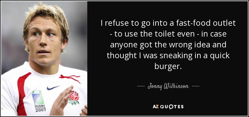 I refuse to go into a fast-food outlet - to use the toilet even - in case anyone got the wrong idea and thought I was sneaking in a quick burger. - Jonny Wilkinson