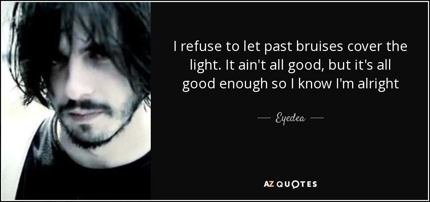 I refuse to let past bruises cover the light. It ain't all good, but it's all good enough so I know I'm alright - Eyedea