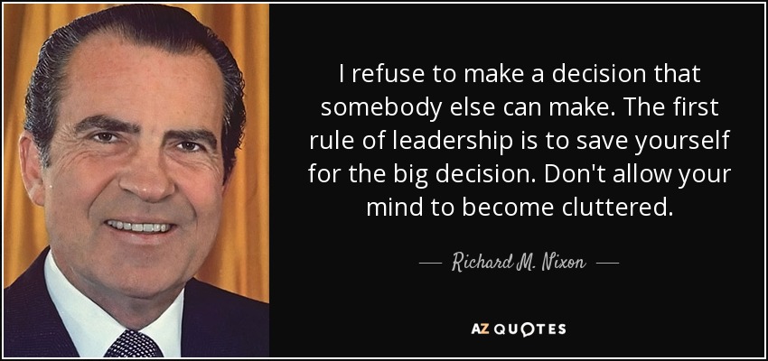 I refuse to make a decision that somebody else can make. The first rule of leadership is to save yourself for the big decision. Don't allow your mind to become cluttered. - Richard M. Nixon