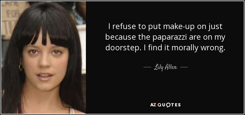 I refuse to put make-up on just because the paparazzi are on my doorstep. I find it morally wrong. - Lily Allen
