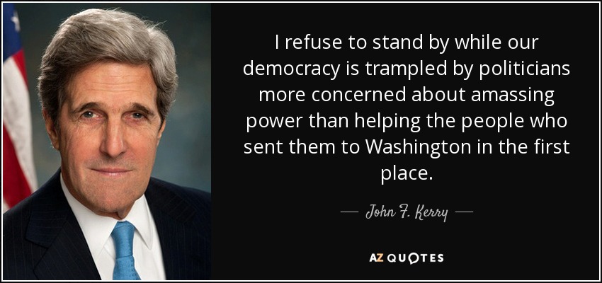 I refuse to stand by while our democracy is trampled by politicians more concerned about amassing power than helping the people who sent them to Washington in the first place. - John F. Kerry