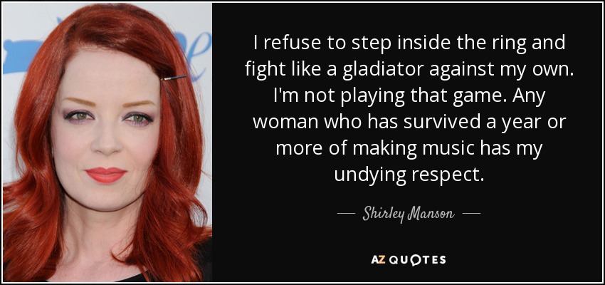 I refuse to step inside the ring and fight like a gladiator against my own. I'm not playing that game. Any woman who has survived a year or more of making music has my undying respect. - Shirley Manson