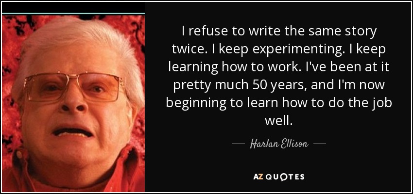 I refuse to write the same story twice. I keep experimenting. I keep learning how to work. I've been at it pretty much 50 years, and I'm now beginning to learn how to do the job well. - Harlan Ellison