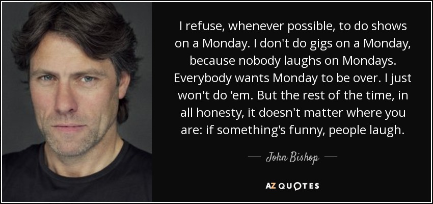 I refuse, whenever possible, to do shows on a Monday. I don't do gigs on a Monday, because nobody laughs on Mondays. Everybody wants Monday to be over. I just won't do 'em. But the rest of the time, in all honesty, it doesn't matter where you are: if something's funny, people laugh. - John Bishop