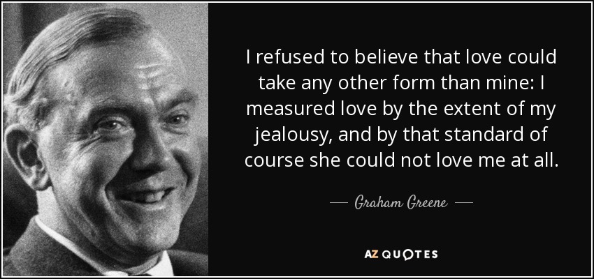 I refused to believe that love could take any other form than mine: I measured love by the extent of my jealousy, and by that standard of course she could not love me at all. - Graham Greene
