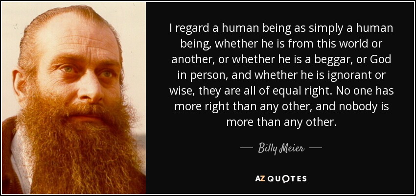 I regard a human being as simply a human being, whether he is from this world or another, or whether he is a beggar, or God in person, and whether he is ignorant or wise, they are all of equal right. No one has more right than any other, and nobody is more than any other. - Billy Meier