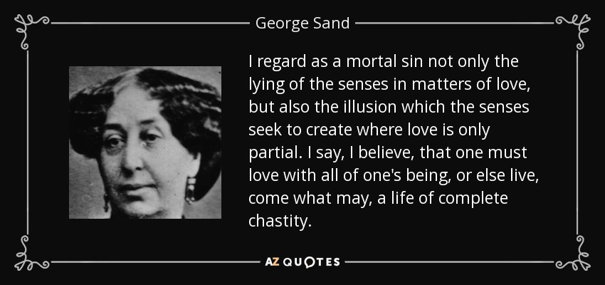 I regard as a mortal sin not only the lying of the senses in matters of love, but also the illusion which the senses seek to create where love is only partial. I say, I believe, that one must love with all of one's being, or else live, come what may, a life of complete chastity. - George Sand