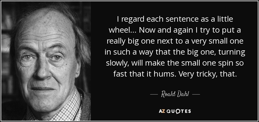 I regard each sentence as a little wheel... Now and again I try to put a really big one next to a very small one in such a way that the big one, turning slowly, will make the small one spin so fast that it hums. Very tricky, that. - Roald Dahl