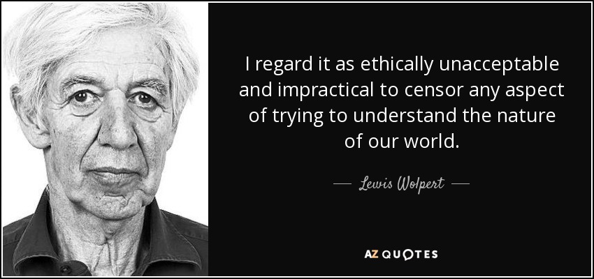 I regard it as ethically unacceptable and impractical to censor any aspect of trying to understand the nature of our world. - Lewis Wolpert