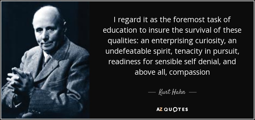 I regard it as the foremost task of education to insure the survival of these qualities: an enterprising curiosity, an undefeatable spirit, tenacity in pursuit, readiness for sensible self denial, and above all, compassion - Kurt Hahn