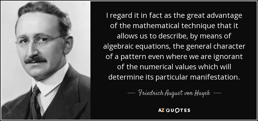 I regard it in fact as the great advantage of the mathematical technique that it allows us to describe, by means of algebraic equations, the general character of a pattern even where we are ignorant of the numerical values which will determine its particular manifestation. - Friedrich August von Hayek