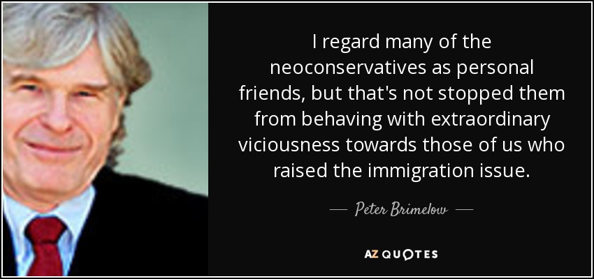 I regard many of the neoconservatives as personal friends, but that's not stopped them from behaving with extraordinary viciousness towards those of us who raised the immigration issue. - Peter Brimelow
