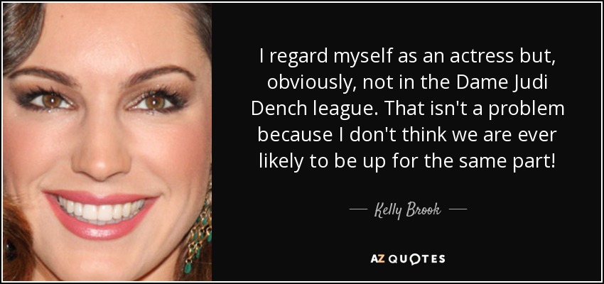 I regard myself as an actress but, obviously, not in the Dame Judi Dench league. That isn't a problem because I don't think we are ever likely to be up for the same part! - Kelly Brook
