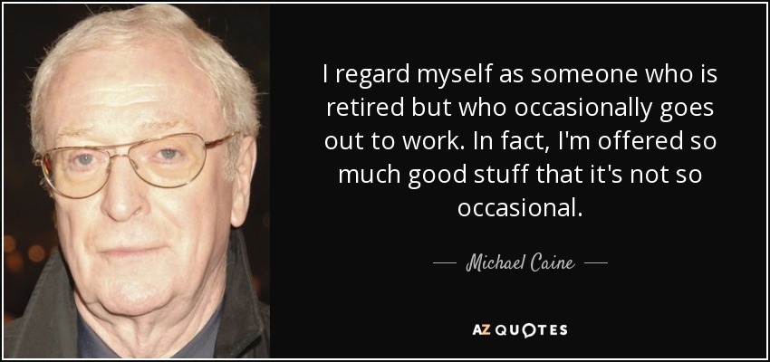 I regard myself as someone who is retired but who occasionally goes out to work. In fact, I'm offered so much good stuff that it's not so occasional. - Michael Caine