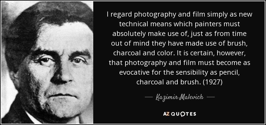I regard photography and film simply as new technical means which painters must absolutely make use of, just as from time out of mind they have made use of brush, charcoal and color. It is certain, however, that photography and film must become as evocative for the sensibility as pencil, charcoal and brush. (1927) - Kazimir Malevich