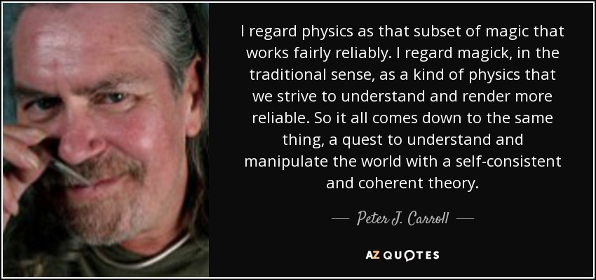 I regard physics as that subset of magic that works fairly reliably. I regard magick, in the traditional sense, as a kind of physics that we strive to understand and render more reliable. So it all comes down to the same thing, a quest to understand and manipulate the world with a self-consistent and coherent theory . - Peter J. Carroll