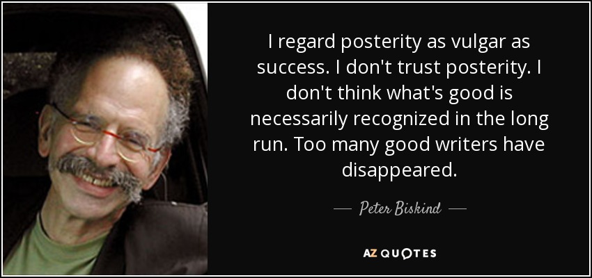 I regard posterity as vulgar as success. I don't trust posterity. I don't think what's good is necessarily recognized in the long run. Too many good writers have disappeared. - Peter Biskind