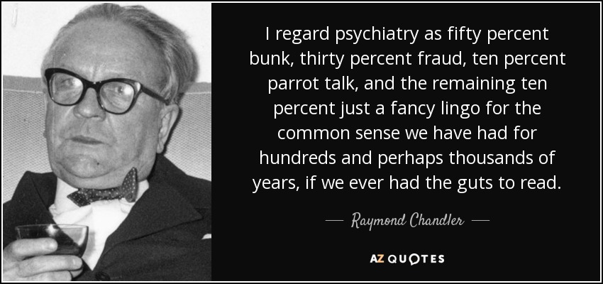 I regard psychiatry as fifty percent bunk, thirty percent fraud, ten percent parrot talk, and the remaining ten percent just a fancy lingo for the common sense we have had for hundreds and perhaps thousands of years, if we ever had the guts to read. - Raymond Chandler