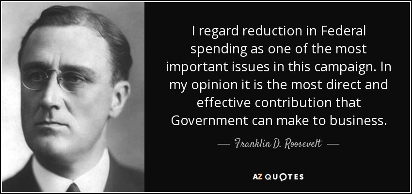 I regard reduction in Federal spending as one of the most important issues in this campaign. In my opinion it is the most direct and effective contribution that Government can make to business. - Franklin D. Roosevelt