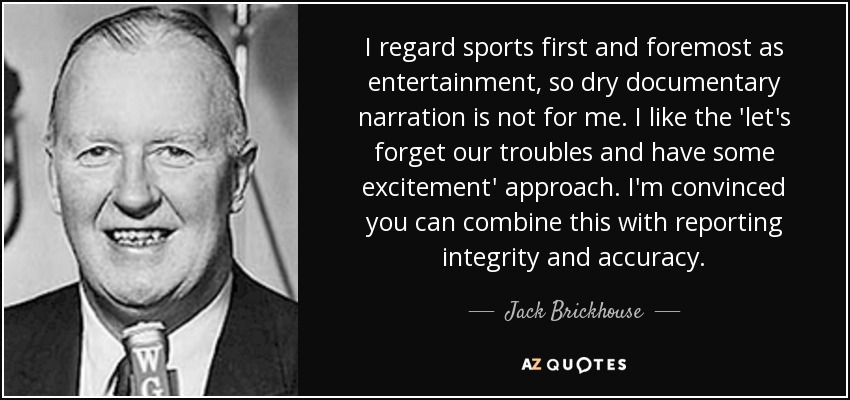 I regard sports first and foremost as entertainment, so dry documentary narration is not for me. I like the 'let's forget our troubles and have some excitement' approach. I'm convinced you can combine this with reporting integrity and accuracy. - Jack Brickhouse