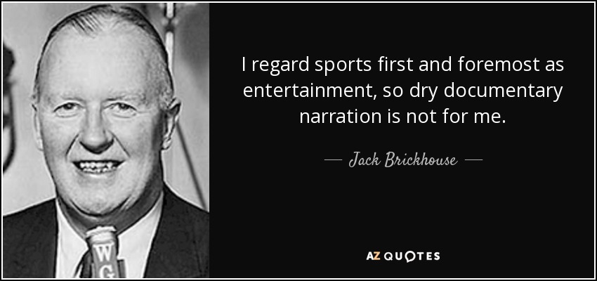 I regard sports first and foremost as entertainment, so dry documentary narration is not for me. - Jack Brickhouse