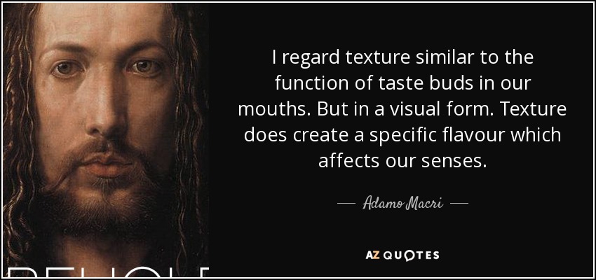 I regard texture similar to the function of taste buds in our mouths. But in a visual form. Texture does create a specific flavour which affects our senses. - Adamo Macri