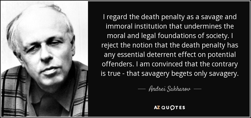 I regard the death penalty as a savage and immoral institution that undermines the moral and legal foundations of society. I reject the notion that the death penalty has any essential deterrent effect on potential offenders. I am convinced that the contrary is true - that savagery begets only savagery. - Andrei Sakharov