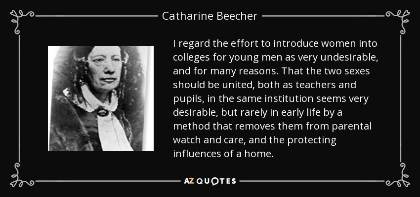 I regard the effort to introduce women into colleges for young men as very undesirable, and for many reasons. That the two sexes should be united, both as teachers and pupils, in the same institution seems very desirable, but rarely in early life by a method that removes them from parental watch and care, and the protecting influences of a home. - Catharine Beecher