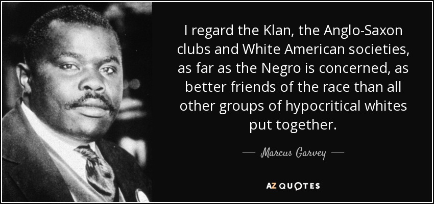 I regard the Klan, the Anglo-Saxon clubs and White American societies, as far as the Negro is concerned, as better friends of the race than all other groups of hypocritical whites put together. - Marcus Garvey
