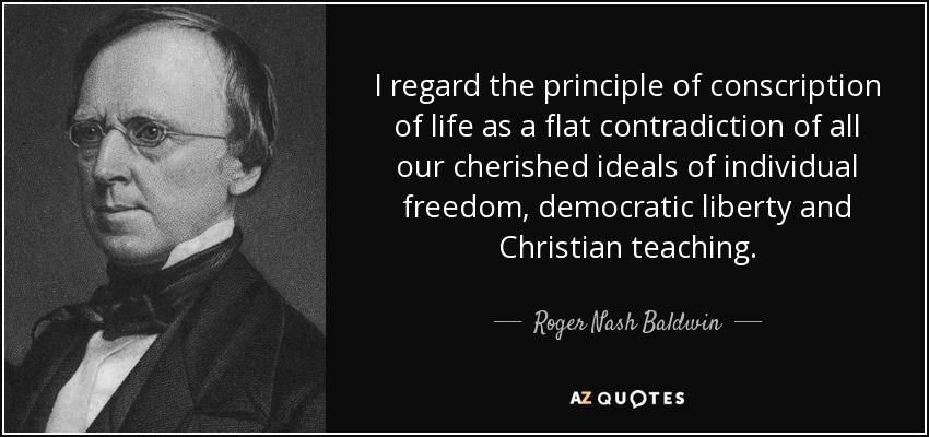 I regard the principle of conscription of life as a flat contradiction of all our cherished ideals of individual freedom, democratic liberty and Christian teaching. - Roger Nash Baldwin