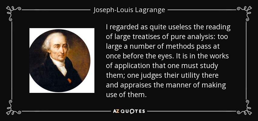 I regarded as quite useless the reading of large treatises of pure analysis: too large a number of methods pass at once before the eyes. It is in the works of application that one must study them; one judges their utility there and appraises the manner of making use of them. - Joseph-Louis Lagrange