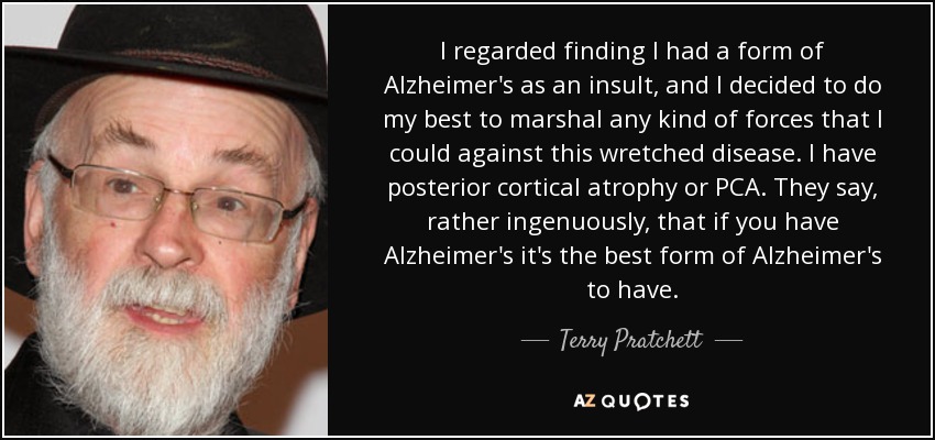 I regarded finding I had a form of Alzheimer's as an insult, and I decided to do my best to marshal any kind of forces that I could against this wretched disease. I have posterior cortical atrophy or PCA. They say, rather ingenuously, that if you have Alzheimer's it's the best form of Alzheimer's to have. - Terry Pratchett