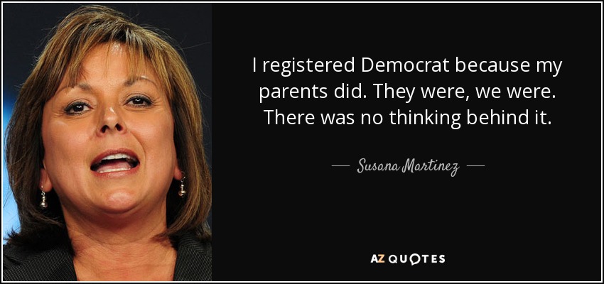 I registered Democrat because my parents did. They were, we were. There was no thinking behind it. - Susana Martinez