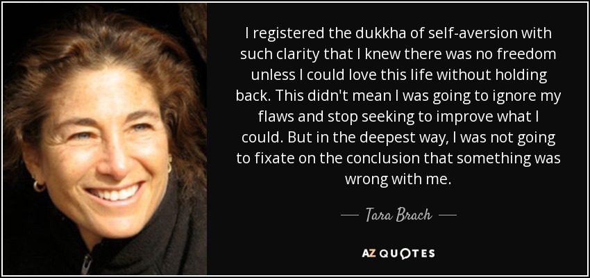 I registered the dukkha of self-aversion with such clarity that I knew there was no freedom unless I could love this life without holding back. This didn't mean I was going to ignore my flaws and stop seeking to improve what I could. But in the deepest way, I was not going to fixate on the conclusion that something was wrong with me. - Tara Brach