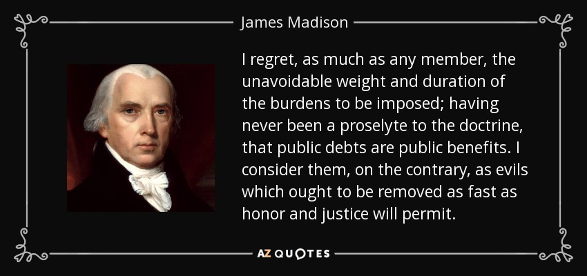 I regret, as much as any member, the unavoidable weight and duration of the burdens to be imposed; having never been a proselyte to the doctrine, that public debts are public benefits. I consider them, on the contrary, as evils which ought to be removed as fast as honor and justice will permit. - James Madison
