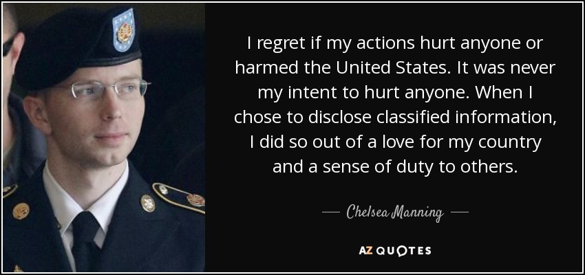 I regret if my actions hurt anyone or harmed the United States. It was never my intent to hurt anyone. When I chose to disclose classified information, I did so out of a love for my country and a sense of duty to others. - Chelsea Manning