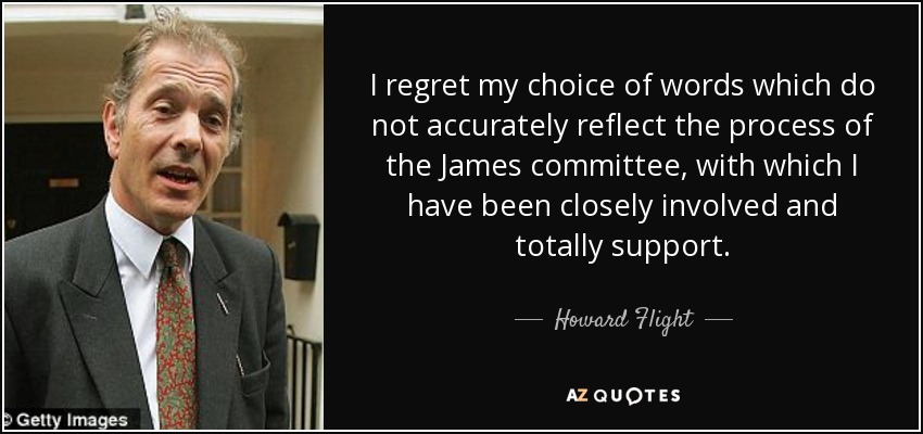 I regret my choice of words which do not accurately reflect the process of the James committee, with which I have been closely involved and totally support. - Howard Flight