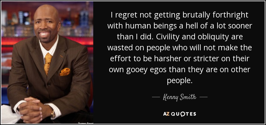 I regret not getting brutally forthright with human beings a hell of a lot sooner than I did. Civility and obliquity are wasted on people who will not make the effort to be harsher or stricter on their own gooey egos than they are on other people. - Kenny Smith
