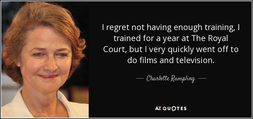 I regret not having enough training, I trained for a year at The Royal Court, but I very quickly went off to do films and television. - Charlotte Rampling