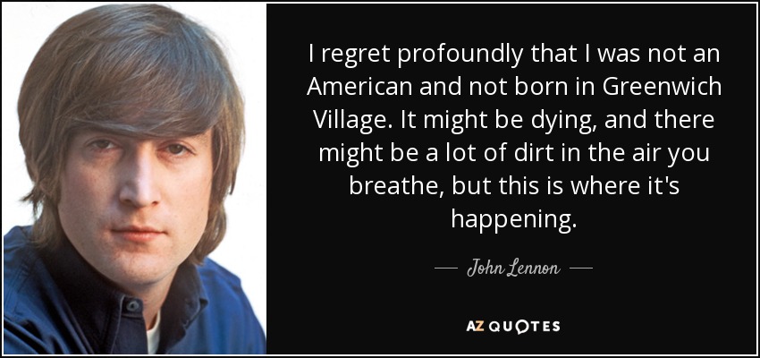 I regret profoundly that I was not an American and not born in Greenwich Village. It might be dying, and there might be a lot of dirt in the air you breathe, but this is where it's happening. - John Lennon