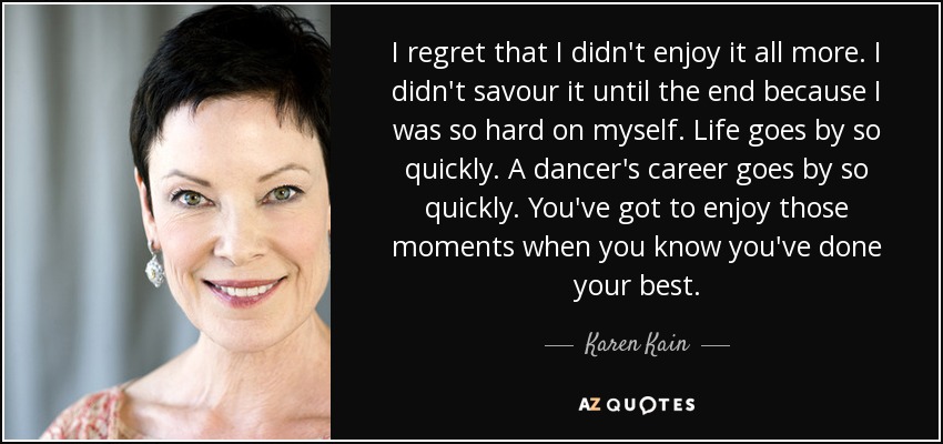 I regret that I didn't enjoy it all more. I didn't savour it until the end because I was so hard on myself. Life goes by so quickly. A dancer's career goes by so quickly. You've got to enjoy those moments when you know you've done your best. - Karen Kain