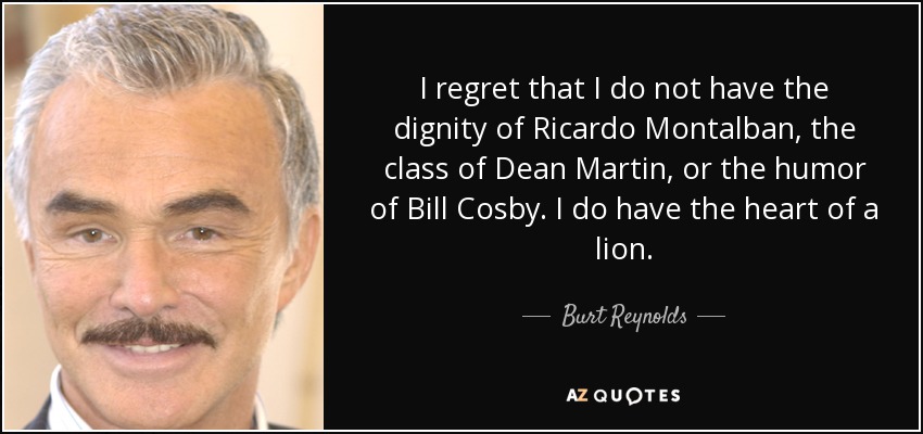 I regret that I do not have the dignity of Ricardo Montalban, the class of Dean Martin, or the humor of Bill Cosby. I do have the heart of a lion. - Burt Reynolds