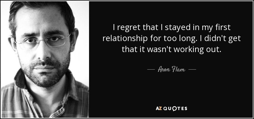 I regret that I stayed in my first relationship for too long. I didn't get that it wasn't working out. - Aron Flam