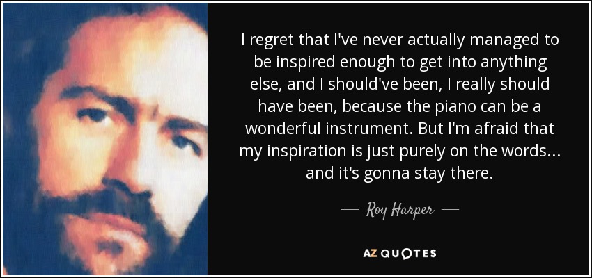 I regret that I've never actually managed to be inspired enough to get into anything else, and I should've been, I really should have been, because the piano can be a wonderful instrument. But I'm afraid that my inspiration is just purely on the words... and it's gonna stay there. - Roy Harper
