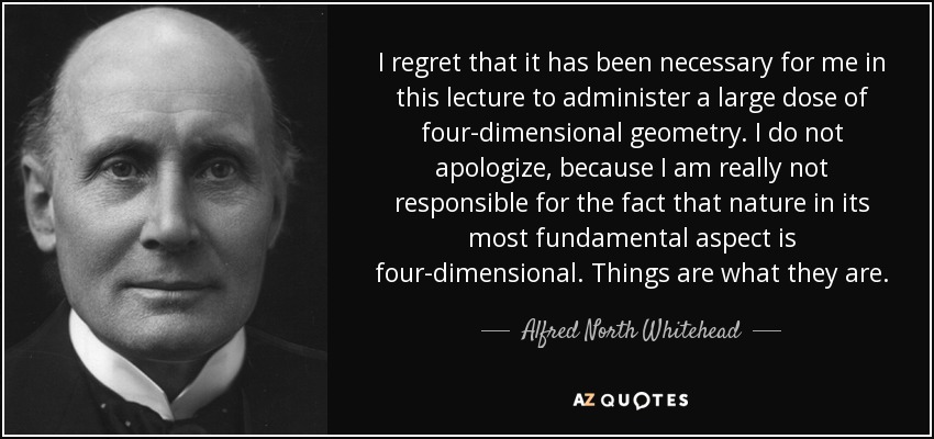 I regret that it has been necessary for me in this lecture to administer a large dose of four-dimensional geometry. I do not apologize, because I am really not responsible for the fact that nature in its most fundamental aspect is four-dimensional. Things are what they are. - Alfred North Whitehead