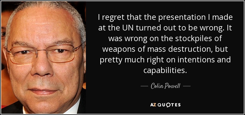 I regret that the presentation I made at the UN turned out to be wrong. It was wrong on the stockpiles of weapons of mass destruction, but pretty much right on intentions and capabilities. - Colin Powell