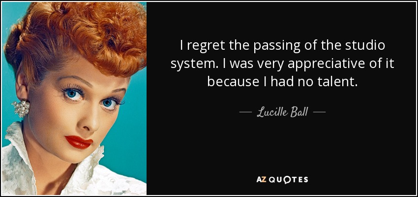 I regret the passing of the studio system. I was very appreciative of it because I had no talent. - Lucille Ball