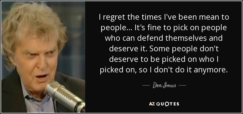 I regret the times I've been mean to people... It's fine to pick on people who can defend themselves and deserve it. Some people don't deserve to be picked on who I picked on, so I don't do it anymore. - Don Imus